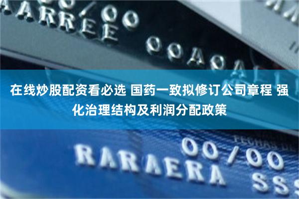 在线炒股配资看必选 国药一致拟修订公司章程 强化治理结构及利润分配政策