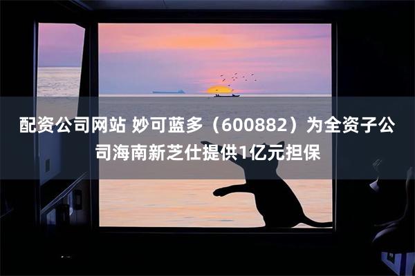 配资公司网站 妙可蓝多（600882）为全资子公司海南新芝仕提供1亿元担保