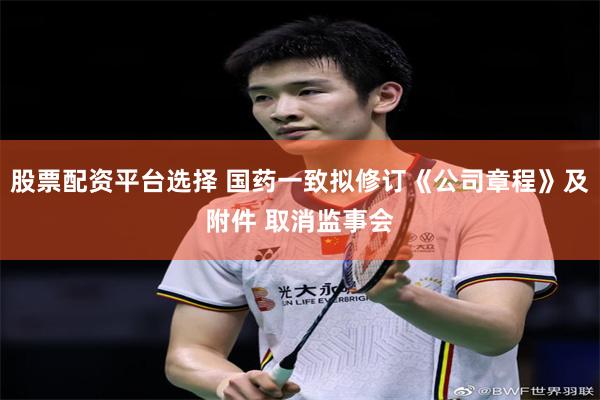 股票配资平台选择 国药一致拟修订《公司章程》及附件 取消监事会