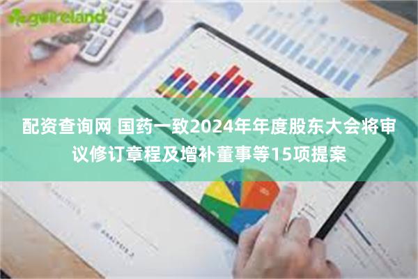 配资查询网 国药一致2024年年度股东大会将审议修订章程及增补董事等15项提案