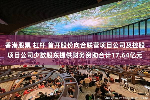 香港股票 杠杆 首开股份向合联营项目公司及控股项目公司少数股东提供财务资助合计17.64亿元