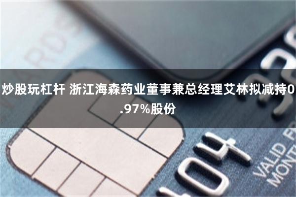 炒股玩杠杆 浙江海森药业董事兼总经理艾林拟减持0.97%股份