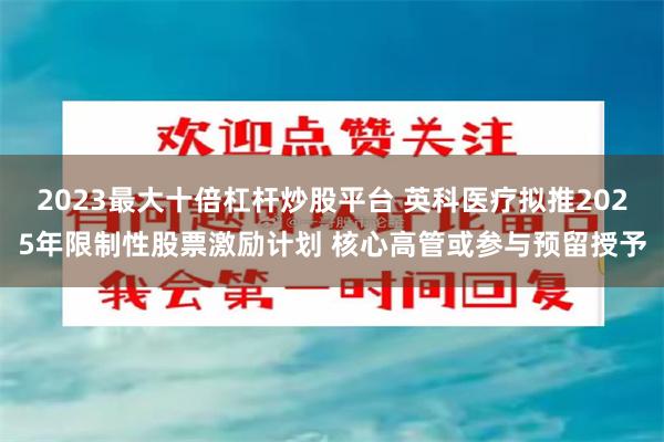 2023最大十倍杠杆炒股平台 英科医疗拟推2025年限制性股票激励计划 核心高管或参与预留授予