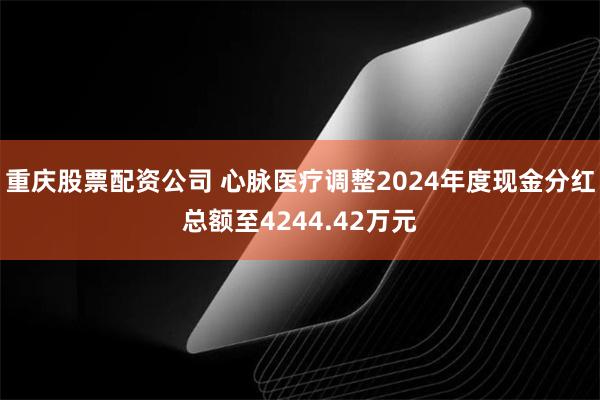 重庆股票配资公司 心脉医疗调整2024年度现金分红总额至4244.42万元
