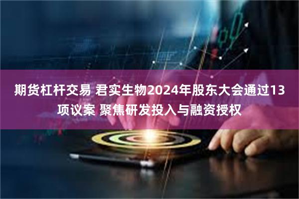 期货杠杆交易 君实生物2024年股东大会通过13项议案 聚焦研发投入与融资授权