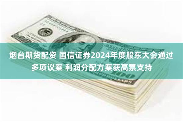 烟台期货配资 国信证券2024年度股东大会通过多项议案 利润分配方案获高票支持