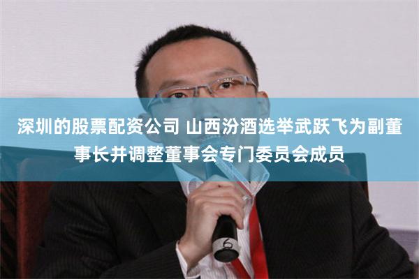 深圳的股票配资公司 山西汾酒选举武跃飞为副董事长并调整董事会专门委员会成员
