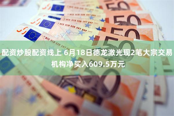 配资炒股配资线上 6月18日德龙激光现2笔大宗交易 机构净买入609.5万元