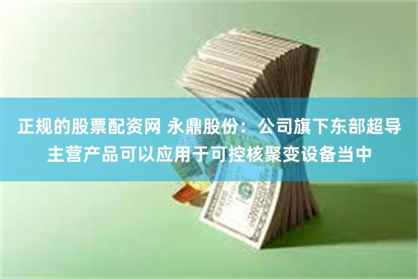 正规的股票配资网 永鼎股份：公司旗下东部超导主营产品可以应用于可控核聚变设备当中