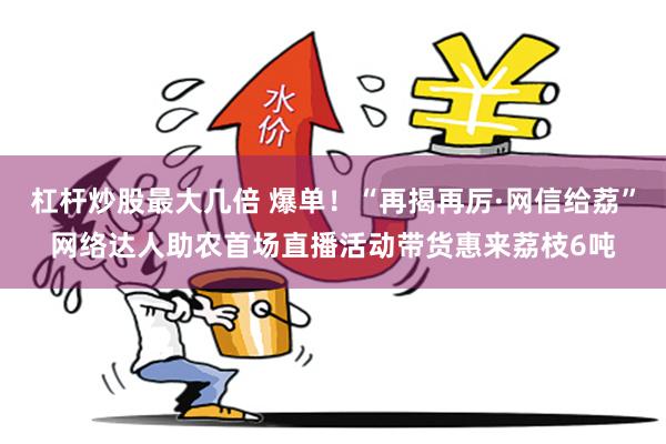 杠杆炒股最大几倍 爆单！“再揭再厉·网信给荔”网络达人助农首场直播活动带货惠来荔枝6吨