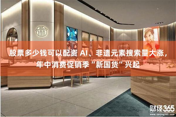 股票多少钱可以配资 AI、非遗元素搜索量大涨，年中消费促销季“新国货”兴起