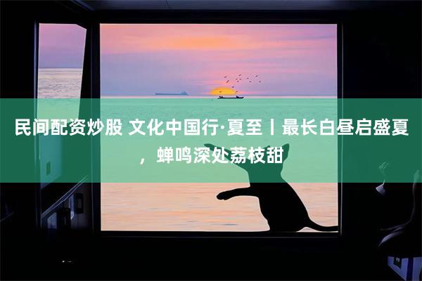 民间配资炒股 文化中国行·夏至丨最长白昼启盛夏，蝉鸣深处荔枝甜