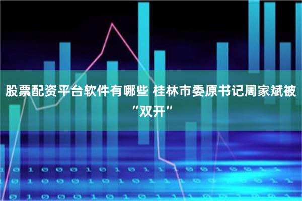 股票配资平台软件有哪些 桂林市委原书记周家斌被“双开”
