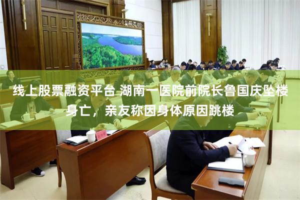 线上股票融资平台 湖南一医院前院长鲁国庆坠楼身亡，亲友称因身体原因跳楼