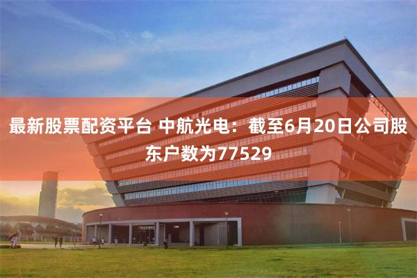 最新股票配资平台 中航光电：截至6月20日公司股东户数为77529