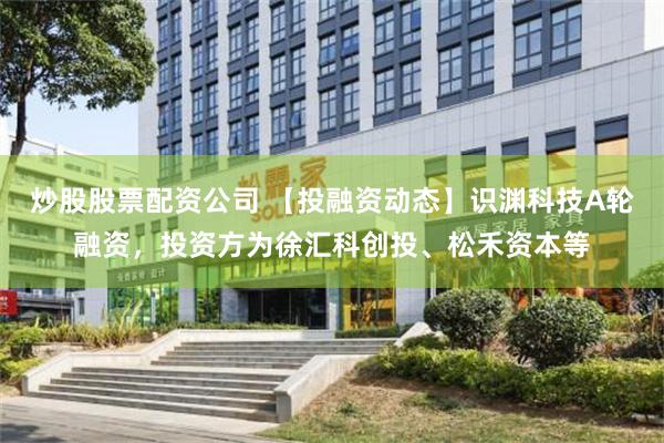 炒股股票配资公司 【投融资动态】识渊科技A轮融资，投资方为徐汇科创投、松禾资本等