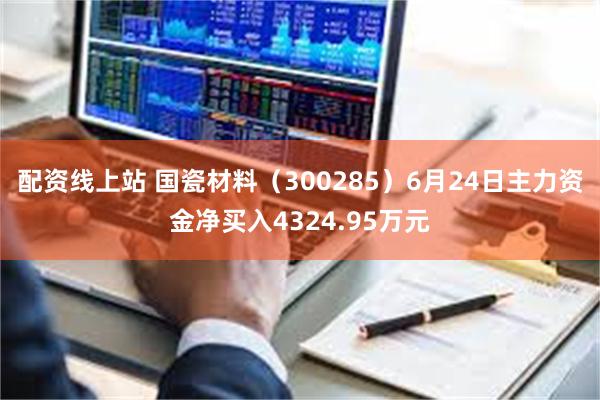 配资线上站 国瓷材料（300285）6月24日主力资金净买入4324.95万元