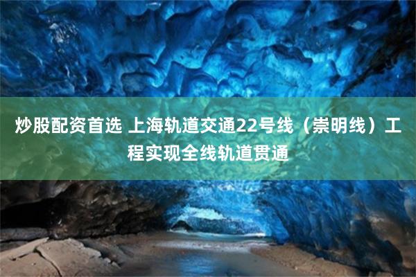 炒股配资首选 上海轨道交通22号线（崇明线）工程实现全线轨道贯通
