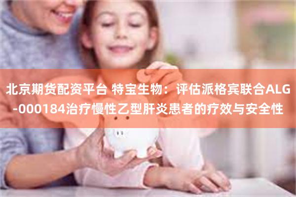 北京期货配资平台 特宝生物：评估派格宾联合ALG-000184治疗慢性乙型肝炎患者的疗效与安全性