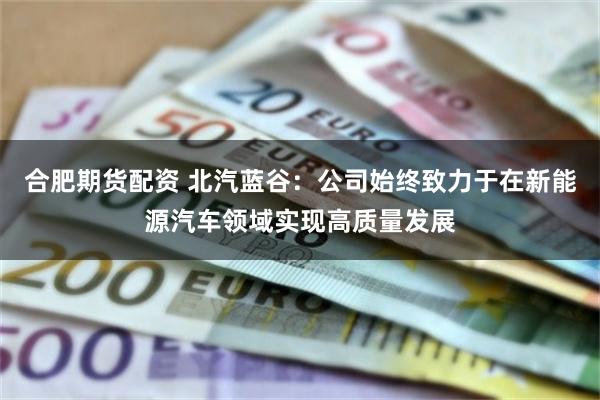 合肥期货配资 北汽蓝谷：公司始终致力于在新能源汽车领域实现高质量发展