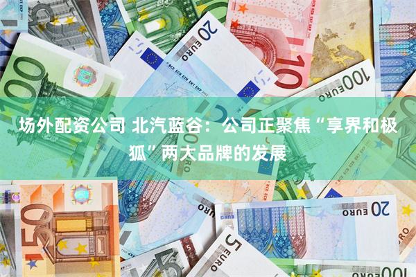 场外配资公司 北汽蓝谷：公司正聚焦“享界和极狐”两大品牌的发展