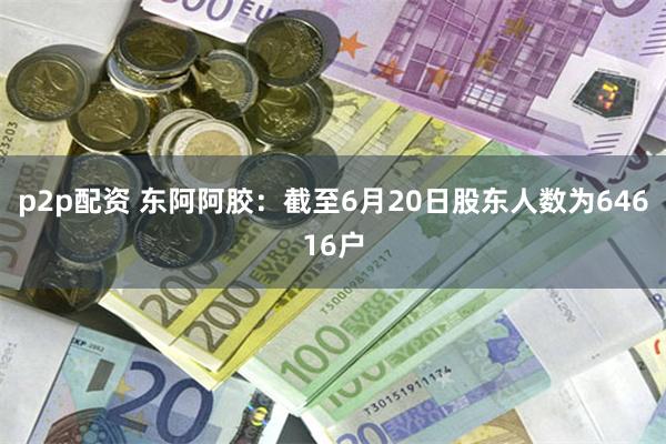 p2p配资 东阿阿胶：截至6月20日股东人数为64616户