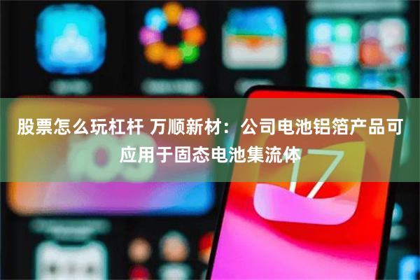 股票怎么玩杠杆 万顺新材：公司电池铝箔产品可应用于固态电池集流体