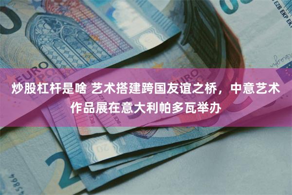 炒股杠杆是啥 艺术搭建跨国友谊之桥，中意艺术作品展在意大利帕多瓦举办
