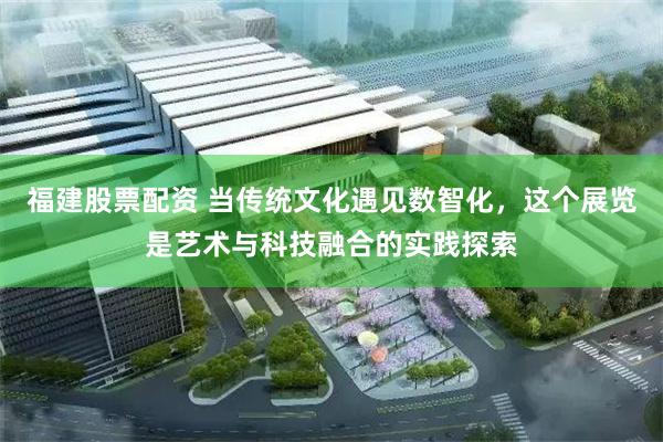 福建股票配资 当传统文化遇见数智化，这个展览是艺术与科技融合的实践探索