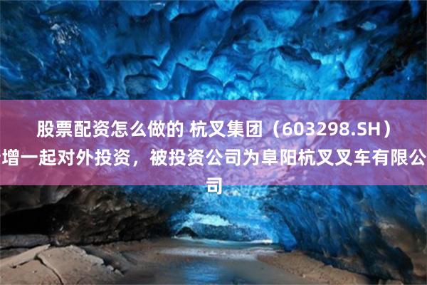 股票配资怎么做的 杭叉集团（603298.SH）新增一起对外投资，被投资公司为阜阳杭叉叉车有限公司
