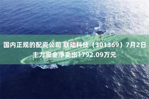 国内正规的配资公司 联动科技（301369）7月2日主力资金净卖出1792.09万元