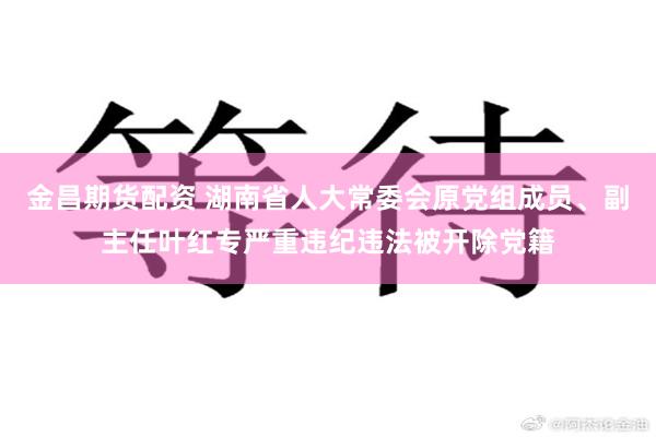 金昌期货配资 湖南省人大常委会原党组成员、副主任叶红专严重违纪违法被开除党籍