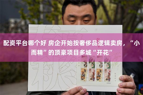 配资平台哪个好 房企开始按奢侈品逻辑卖房,“小而精”的顶豪项目多城“开花”