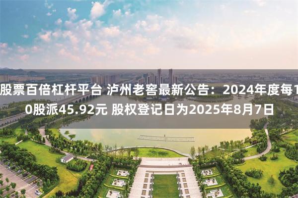 股票百倍杠杆平台 泸州老窖最新公告：2024年度每10股派45.92元 股权登记日为2025年8月7日