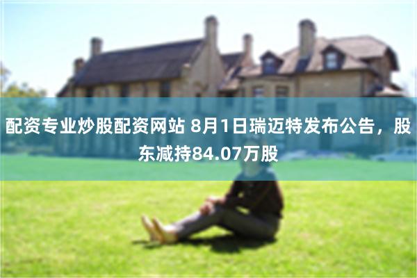 配资专业炒股配资网站 8月1日瑞迈特发布公告，股东减持84.07万股
