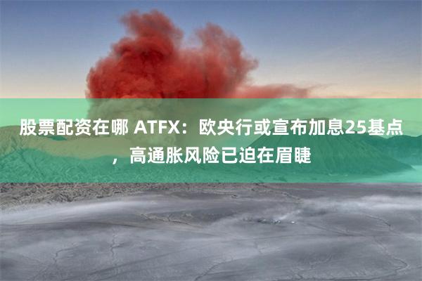 股票配资在哪 ATFX：欧央行或宣布加息25基点，高通胀风险已迫在眉睫