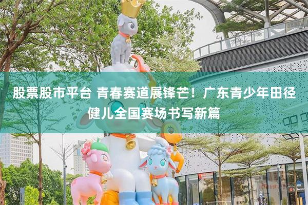股票股市平台 青春赛道展锋芒！广东青少年田径健儿全国赛场书写新篇