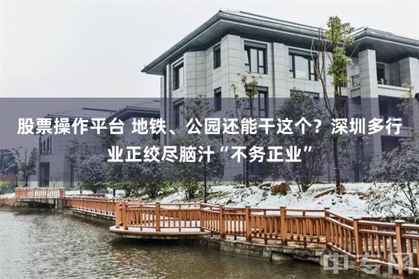 股票操作平台 地铁、公园还能干这个？深圳多行业正绞尽脑汁“不务正业”