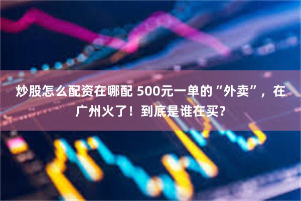 炒股怎么配资在哪配 500元一单的“外卖”，在广州火了！到底是谁在买？