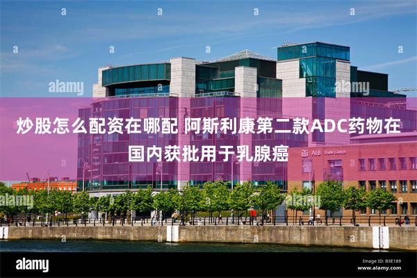炒股怎么配资在哪配 阿斯利康第二款ADC药物在国内获批用于乳腺癌