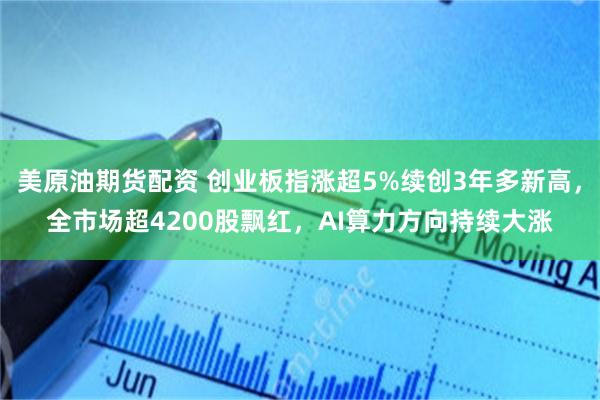 美原油期货配资 创业板指涨超5%续创3年多新高，全市场超4200股飘红，AI算力方向持续大涨