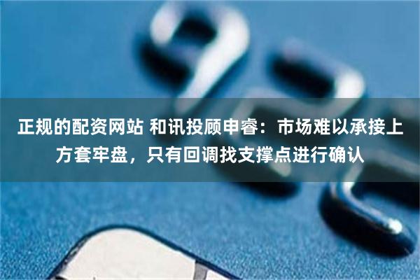 正规的配资网站 和讯投顾申睿：市场难以承接上方套牢盘，只有回调找支撑点进行确认