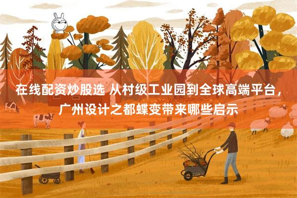 在线配资炒股选 从村级工业园到全球高端平台，广州设计之都蝶变带来哪些启示