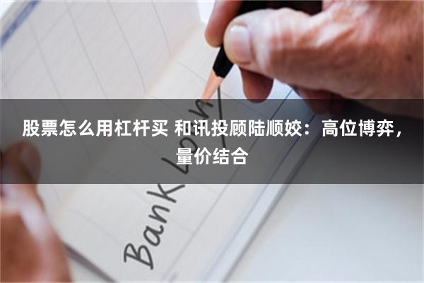 股票怎么用杠杆买 和讯投顾陆顺姣:高位博弈,量价结合
