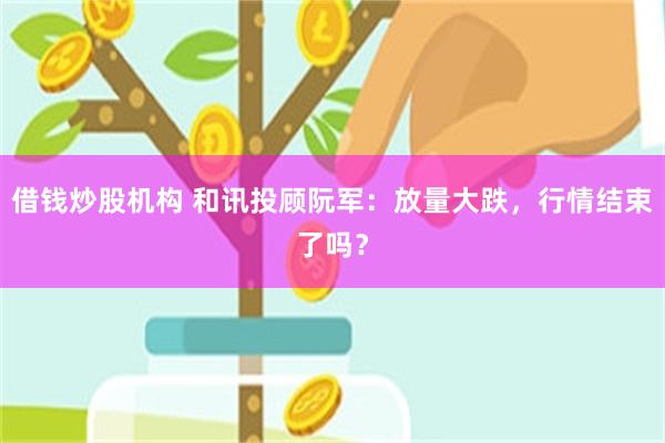 借钱炒股机构 和讯投顾阮军：放量大跌，行情结束了吗？