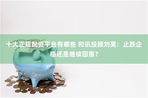 十大正规配资平台有哪些 和讯投顾刘昊：止跌企稳还是继续回落？