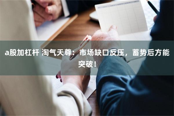 a股加杠杆 淘气天尊：市场缺口反压，蓄势后方能突破！