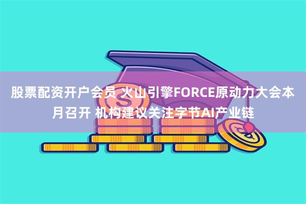 股票配资开户会员 火山引擎FORCE原动力大会本月召开 机构建议关注字节AI产业链