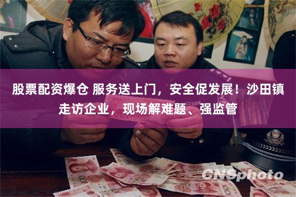 股票配资爆仓 服务送上门，安全促发展！沙田镇走访企业，现场解难题、强监管