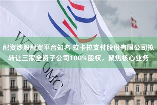 配资炒股配资平台知名 拉卡拉支付股份有限公司拟转让三家全资子公司100%股权，聚焦核心业务